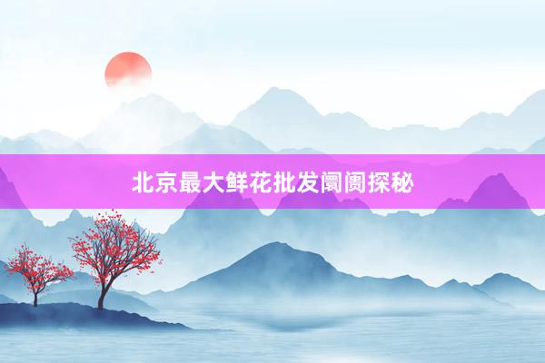 北京最大鲜花批发阛阓探秘